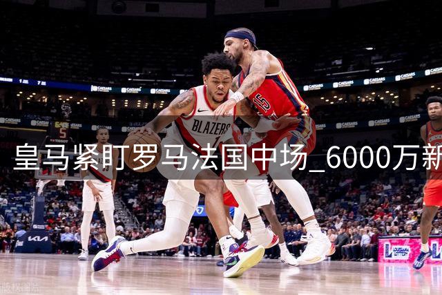 皇马紧盯罗马法国中场 6000万新星成冬窗引援目标